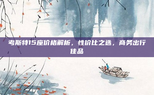 考斯特15座价格解析，性价比之选，商务出行佳品