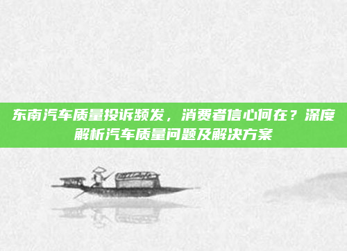 东南汽车质量投诉频发，消费者信心何在？深度解析汽车质量问题及解决方案