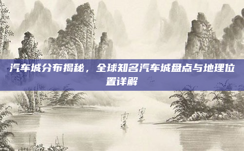 汽车城分布揭秘，全球知名汽车城盘点与地理位置详解