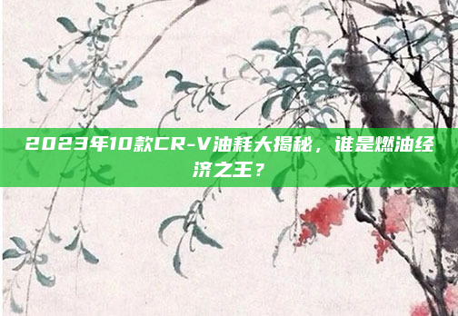 2023年10款CR-V油耗大揭秘，谁是燃油经济之王？