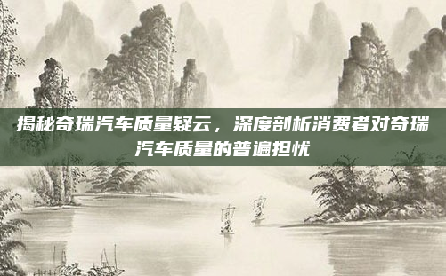 揭秘奇瑞汽车质量疑云，深度剖析消费者对奇瑞汽车质量的普遍担忧