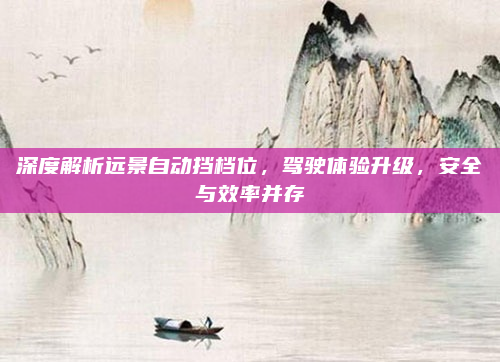 深度解析远景自动挡档位，驾驶体验升级，安全与效率并存