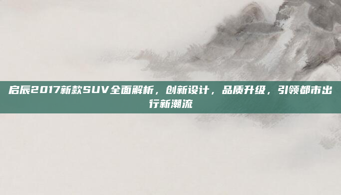 启辰2017新款SUV全面解析，创新设计，品质升级，引领都市出行新潮流