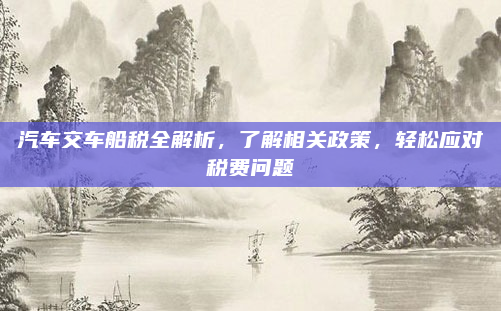 汽车交车船税全解析，了解相关政策，轻松应对税费问题