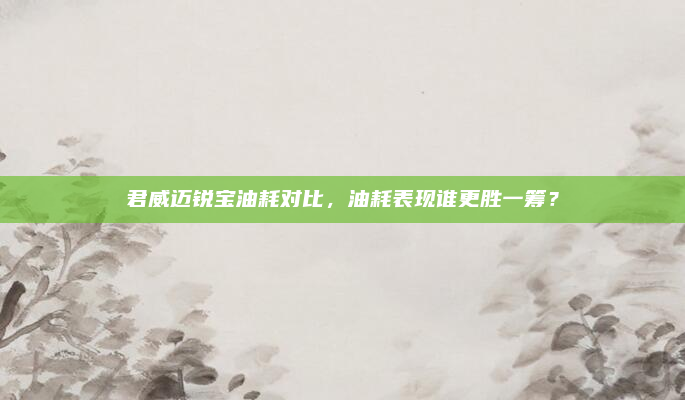 君威迈锐宝油耗对比，油耗表现谁更胜一筹？