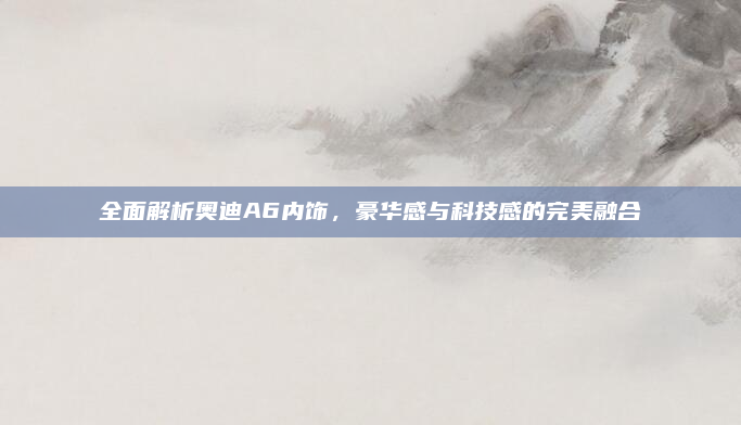 全面解析奥迪A6内饰，豪华感与科技感的完美融合