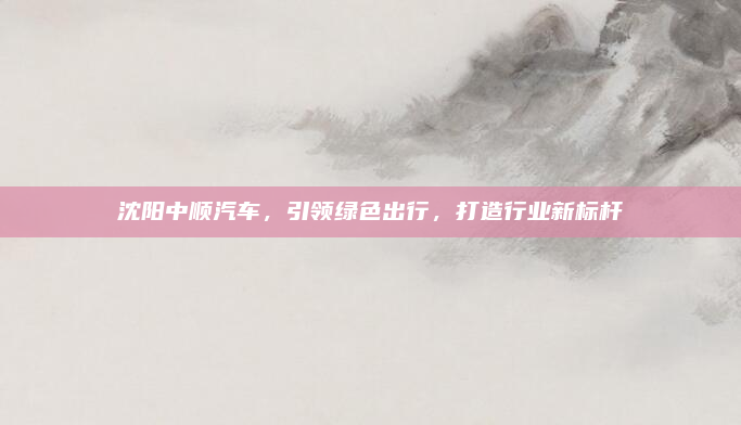 沈阳中顺汽车,引领绿色出行,打造行业新标杆
