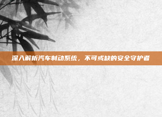 深入解析汽车制动系统，不可或缺的安全守护者
