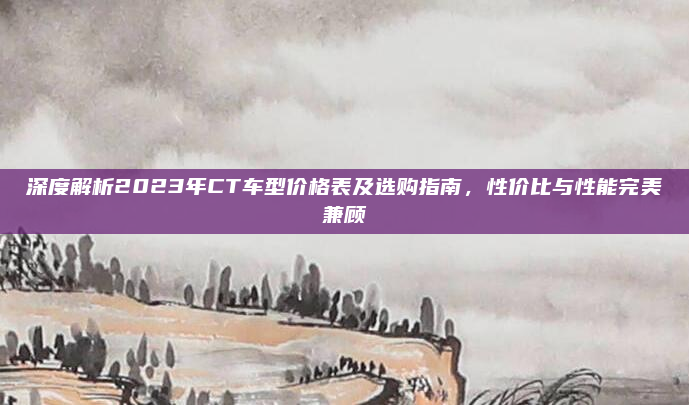 深度解析2023年CT车型价格表及选购指南，性价比与性能完美兼顾