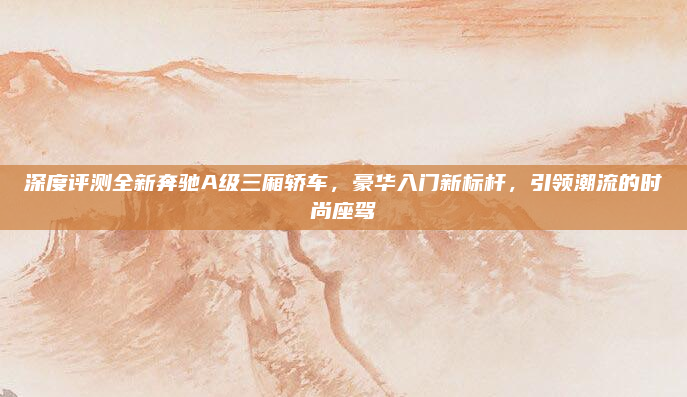 深度评测全新奔驰A级三厢轿车，豪华入门新标杆，引领潮流的时尚座驾