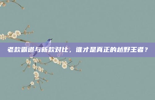 老款霸道与新款对比，谁才是真正的越野王者？