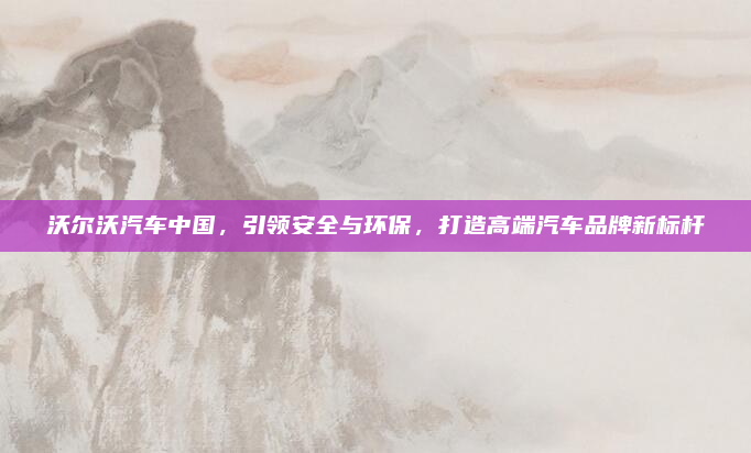 沃尔沃汽车中国，引领安全与环保，打造高端汽车品牌新标杆