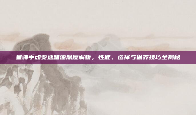 星骋手动变速箱油深度解析，性能、选择与保养技巧全揭秘