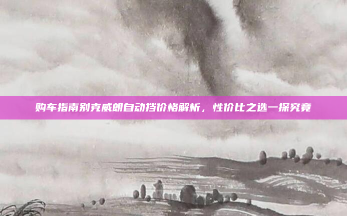 购车指南别克威朗自动挡价格解析，性价比之选一探究竟