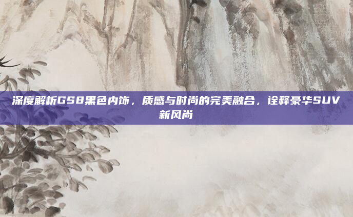 深度解析GS8黑色内饰，质感与时尚的完美融合，诠释豪华SUV新风尚