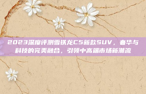2023深度评测雪铁龙C5新款SUV，奢华与科技的完美融合，引领中高端市场新潮流