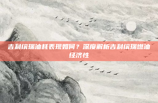 吉利缤瑞油耗表现如何？深度解析吉利缤瑞燃油经济性