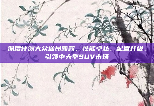 深度评测大众途昂新款，性能卓越，配置升级，引领中大型SUV市场