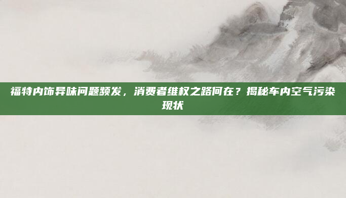 福特内饰异味问题频发，消费者维权之路何在？揭秘车内空气污染现状