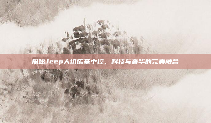 探秘Jeep大切诺基中控，科技与奢华的完美融合