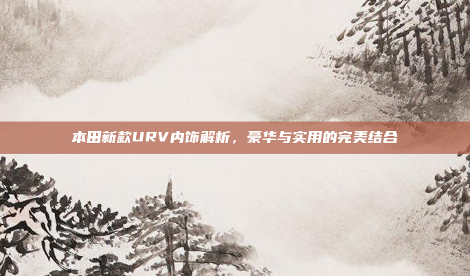 本田新款URV内饰解析，豪华与实用的完美结合