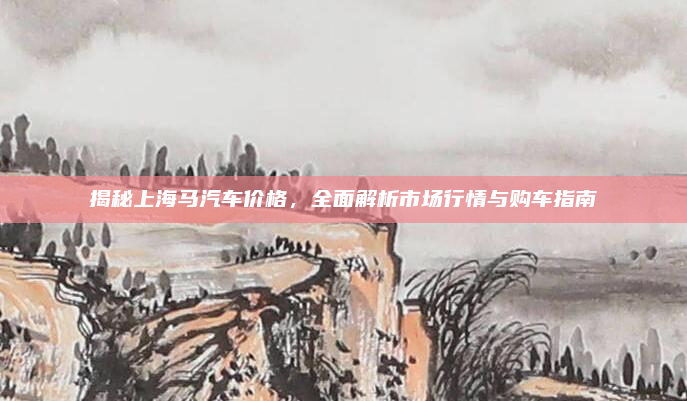 揭秘上海马汽车价格，全面解析市场行情与购车指南