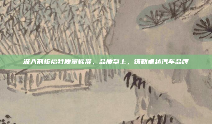 深入剖析福特质量标准，品质至上，铸就卓越汽车品牌