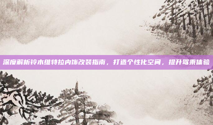 深度解析铃木维特拉内饰改装指南，打造个性化空间，提升驾乘体验