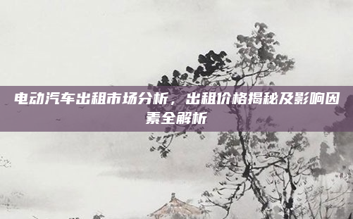 电动汽车出租市场分析，出租价格揭秘及影响因素全解析