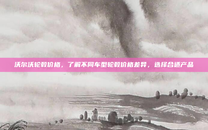 沃尔沃轮毂价格，了解不同车型轮毂价格差异，选择合适产品
