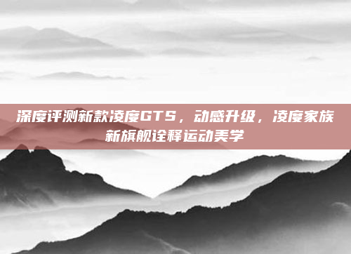 深度评测新款凌度GTS，动感升级，凌度家族新旗舰诠释运动美学