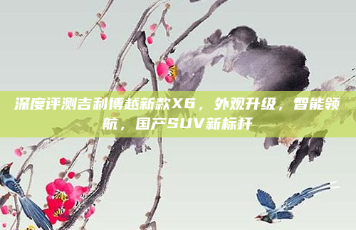 深度评测吉利博越新款X6，外观升级，智能领航，国产SUV新标杆
