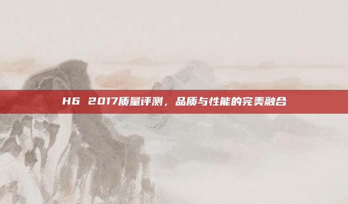 H6 2017质量评测，品质与性能的完美融合