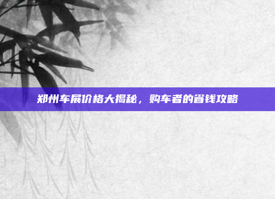 郑州车展价格大揭秘，购车者的省钱攻略