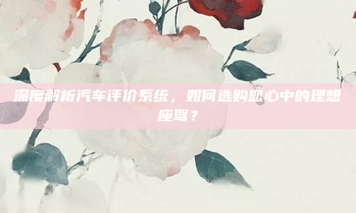 深度解析汽车评价系统，如何选购您心中的理想座驾？