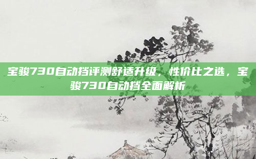 宝骏730自动挡评测舒适升级，性价比之选，宝骏730自动挡全面解析