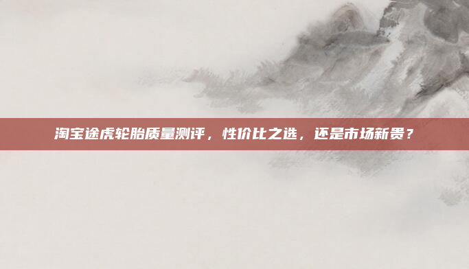 淘宝途虎轮胎质量测评，性价比之选，还是市场新贵？