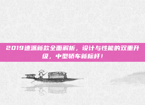 2019速派新款全面解析，设计与性能的双重升级，中型轿车新标杆！
