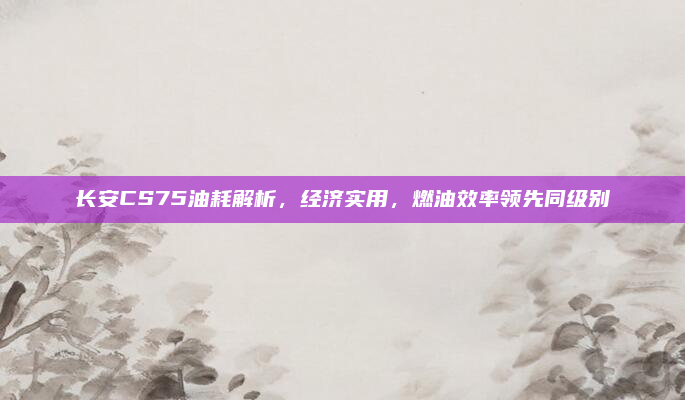 长安CS75油耗解析，经济实用，燃油效率领先同级别