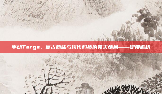 手动Targa，复古韵味与现代科技的完美结合——深度解析