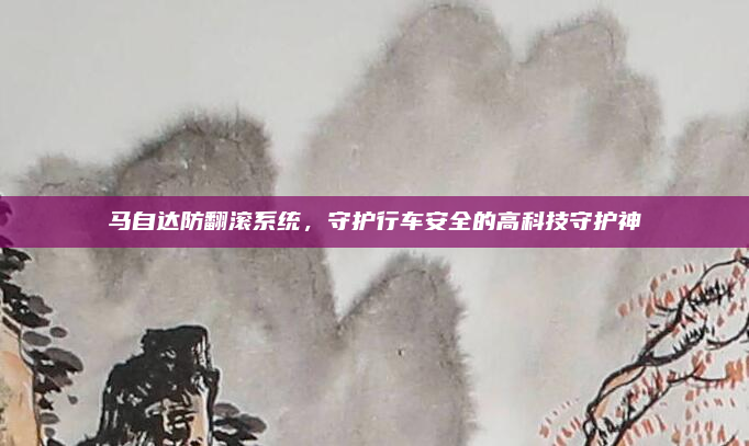 马自达防翻滚系统，守护行车安全的高科技守护神