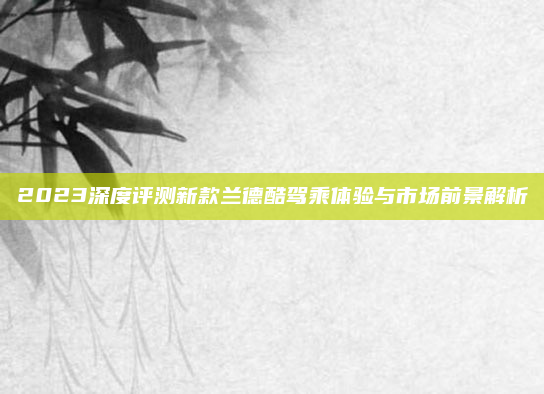 2023深度评测新款兰德酷驾乘体验与市场前景解析