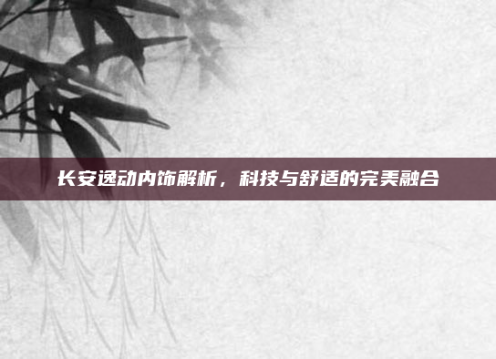 长安逸动内饰解析，科技与舒适的完美融合