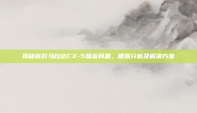 揭秘新款马自达CX-5噪音问题,根源分析及解决方案