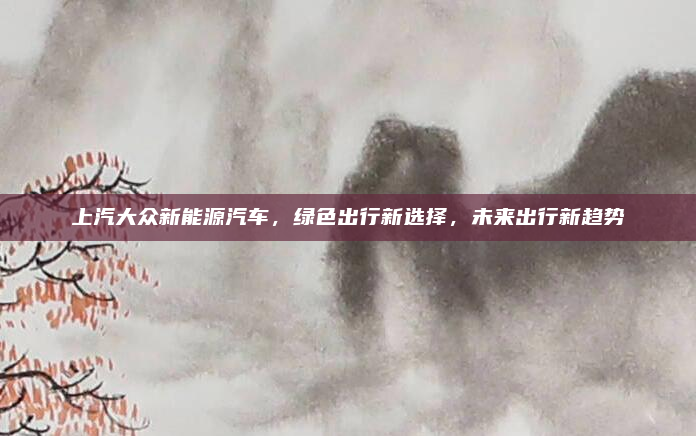 上汽大众新能源汽车，绿色出行新选择，未来出行新趋势