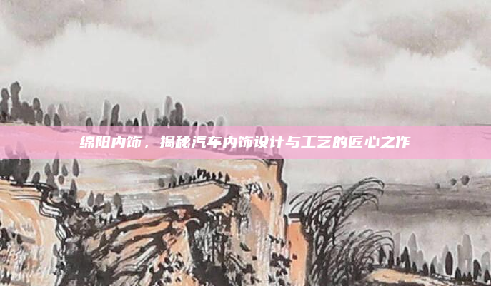 绵阳内饰，揭秘汽车内饰设计与工艺的匠心之作