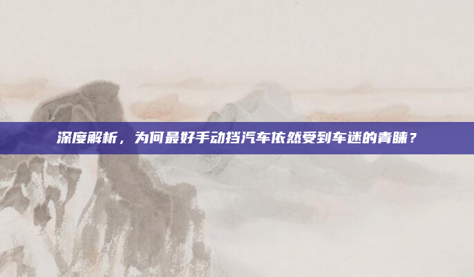 深度解析，为何最好手动挡汽车依然受到车迷的青睐？
