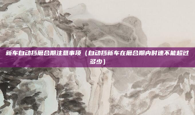 新车自动挡磨合期注意事项(自动挡新车在磨合期内时速不能超过多少)