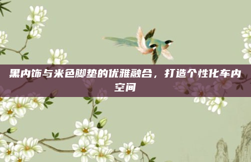 黑内饰与米色脚垫的优雅融合，打造个性化车内空间