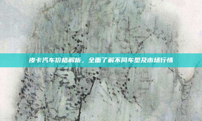 皮卡汽车价格解析，全面了解不同车型及市场行情